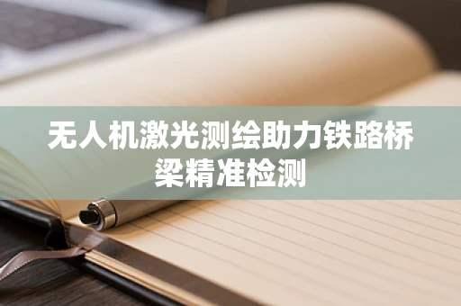 无人机激光测绘助力铁路桥梁精准检测