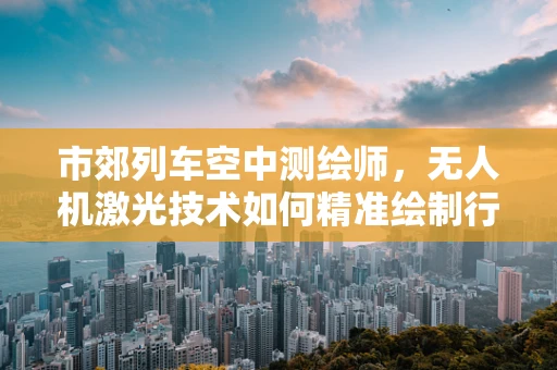 市郊列车空中测绘师，无人机激光技术如何精准绘制行驶路线？