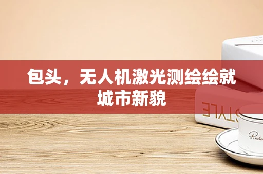 包头，无人机激光测绘绘就城市新貌