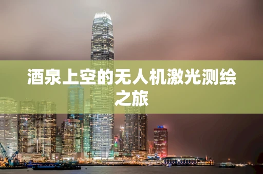 酒泉上空的无人机激光测绘之旅