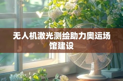 无人机激光测绘助力奥运场馆建设