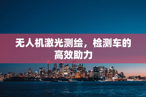 无人机激光测绘，检测车的高效助力