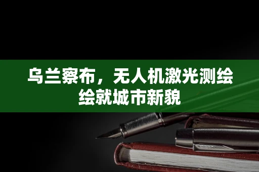 乌兰察布，无人机激光测绘绘就城市新貌