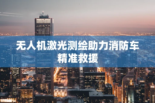 无人机激光测绘助力消防车精准救援