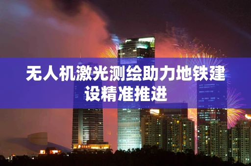 无人机激光测绘助力地铁建设精准推进