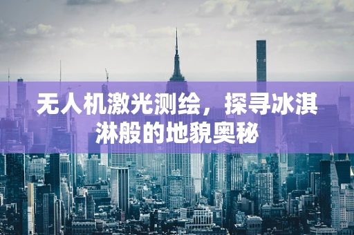 无人机激光测绘，探寻冰淇淋般的地貌奥秘