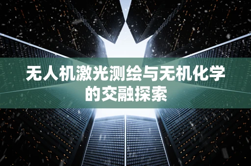 无人机激光测绘与无机化学的交融探索