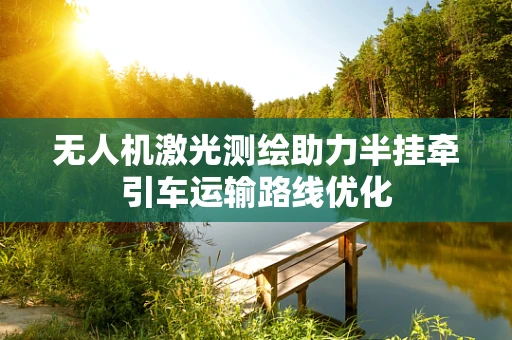 无人机激光测绘助力半挂牵引车运输路线优化