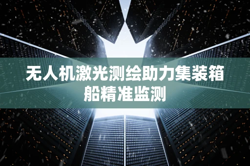 无人机激光测绘助力集装箱船精准监测