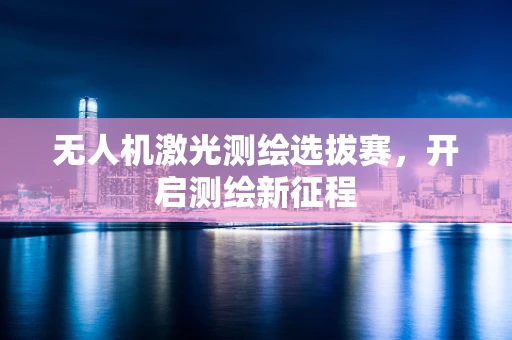 无人机激光测绘选拔赛，开启测绘新征程