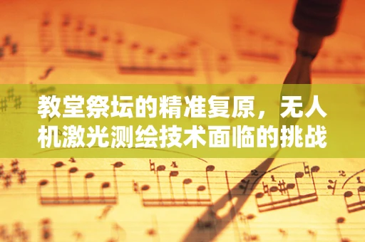 教堂祭坛的精准复原，无人机激光测绘技术面临的挑战与解决方案