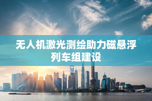 无人机激光测绘助力磁悬浮列车组建设