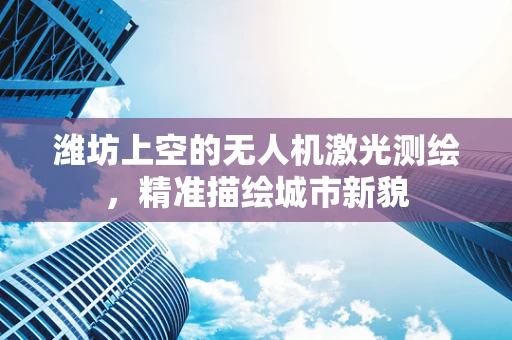 潍坊上空的无人机激光测绘，精准描绘城市新貌