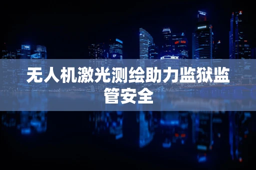 无人机激光测绘助力监狱监管安全