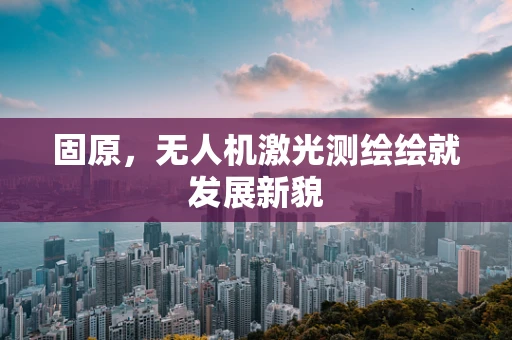 固原，无人机激光测绘绘就发展新貌
