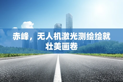 赤峰，无人机激光测绘绘就壮美画卷