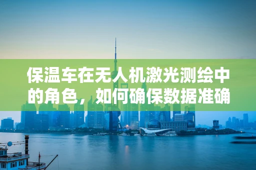 保温车在无人机激光测绘中的角色，如何确保数据准确性？