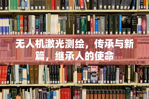 无人机激光测绘，传承与新篇，继承人的使命