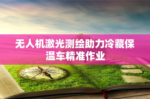 无人机激光测绘助力冷藏保温车精准作业