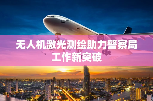 无人机激光测绘助力警察局工作新突破