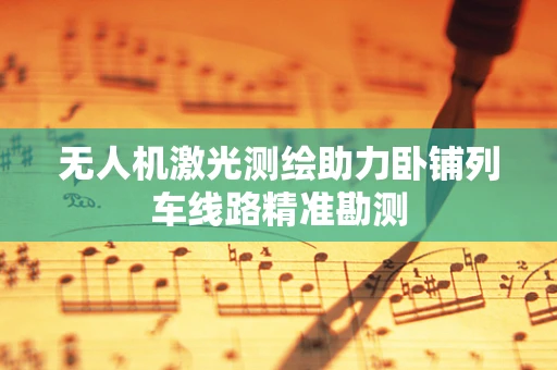 无人机激光测绘助力卧铺列车线路精准勘测