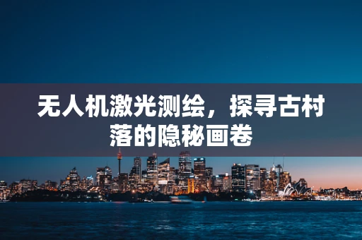 无人机激光测绘，探寻古村落的隐秘画卷