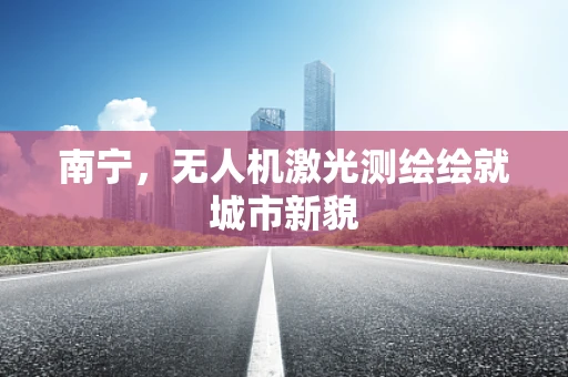 南宁，无人机激光测绘绘就城市新貌