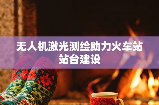 无人机激光测绘助力火车站站台建设