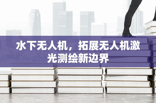水下无人机，拓展无人机激光测绘新边界