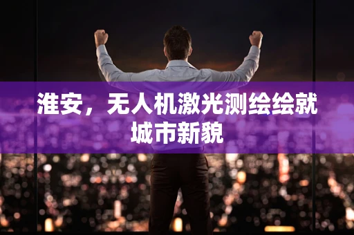 淮安，无人机激光测绘绘就城市新貌