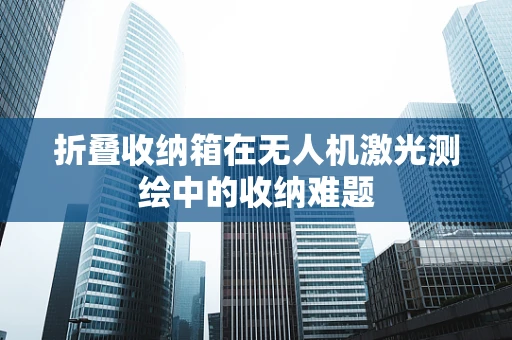 折叠收纳箱在无人机激光测绘中的收纳难题