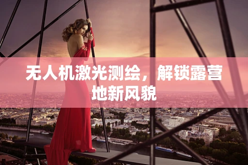 无人机激光测绘，解锁露营地新风貌