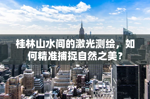 桂林山水间的激光测绘，如何精准捕捉自然之美？