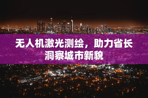 无人机激光测绘，助力省长洞察城市新貌