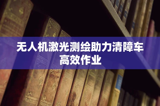 无人机激光测绘助力清障车高效作业