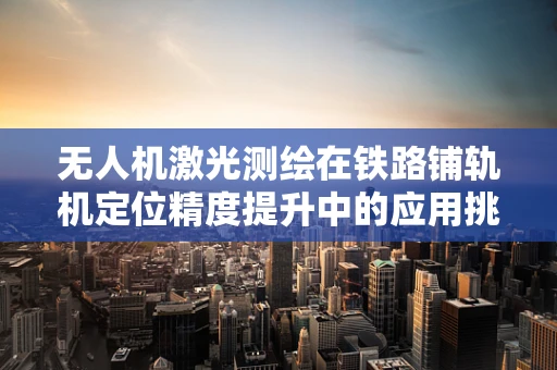 无人机激光测绘在铁路铺轨机定位精度提升中的应用挑战