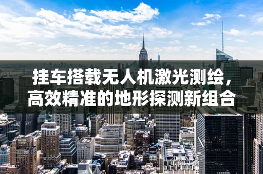 挂车搭载无人机激光测绘，高效精准的地形探测新组合