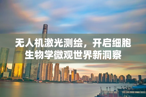 无人机激光测绘，开启细胞生物学微观世界新洞察