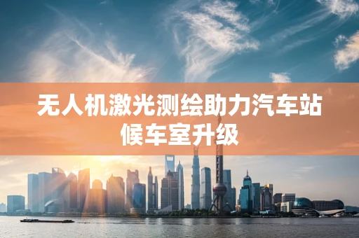无人机激光测绘助力汽车站候车室升级