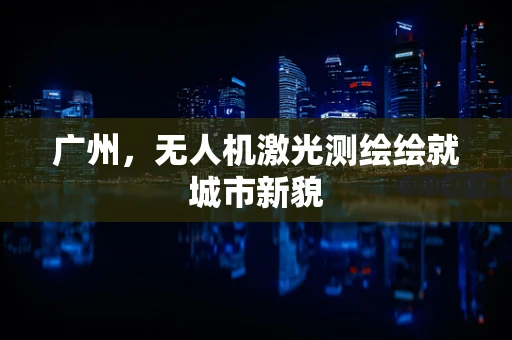 广州，无人机激光测绘绘就城市新貌