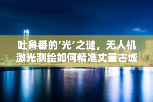 吐鲁番的‘光’之谜，无人机激光测绘如何精准丈量古城？