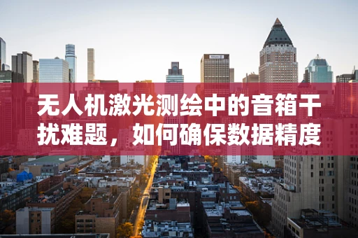 无人机激光测绘中的音箱干扰难题，如何确保数据精度？