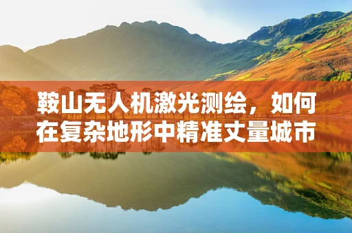 鞍山无人机激光测绘，如何在复杂地形中精准丈量城市？
