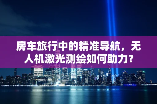 房车旅行中的精准导航，无人机激光测绘如何助力？