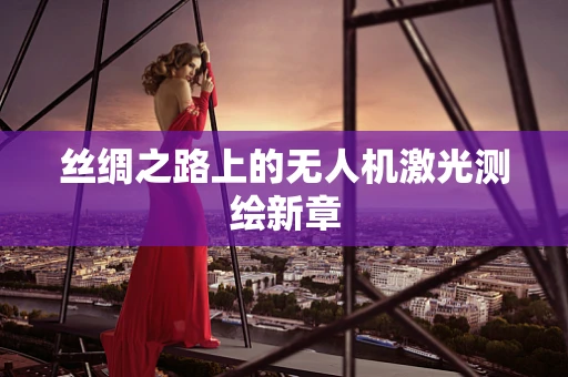 丝绸之路上的无人机激光测绘新章
