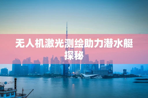 无人机激光测绘助力潜水艇探秘