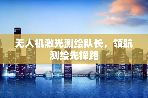 无人机激光测绘队长，领航测绘先锋路
